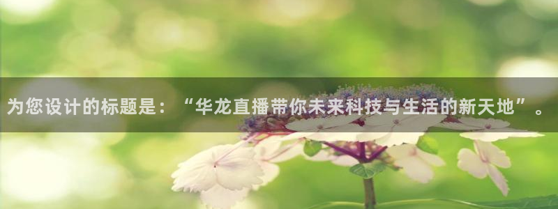 河豚河豚：为您设计的标题是：“华龙直播带你未来科技与生活的新天地”。