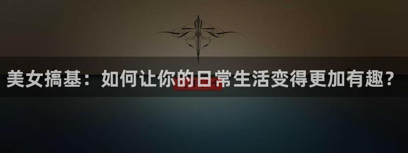 河豚体育直播网：美女搞基：如何让你的日常生活变得更加有趣？